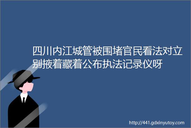四川内江城管被围堵官民看法对立别掖着藏着公布执法记录仪呀